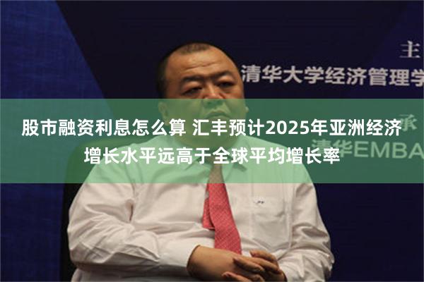 股市融资利息怎么算 汇丰预计2025年亚洲经济增长水平远高于全球平均增长率