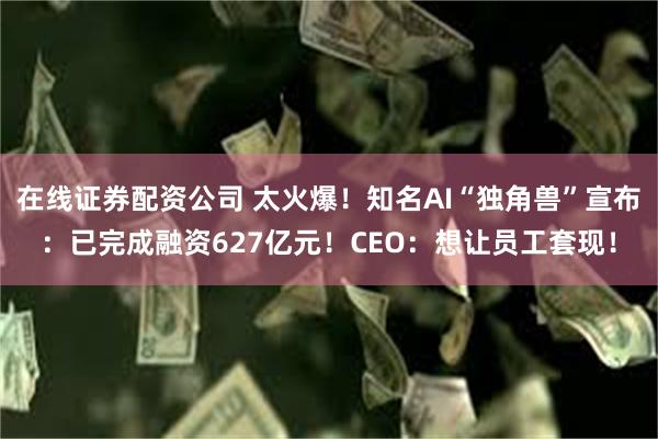 在线证券配资公司 太火爆！知名AI“独角兽”宣布：已完成融资627亿元！CEO：想让员工套现！