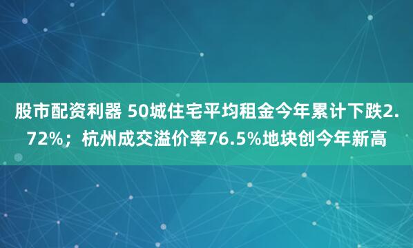 股市配资利器 50城住宅平均租金今年累计下跌2.72%；杭州成交溢价率76.5%地块创今年新高