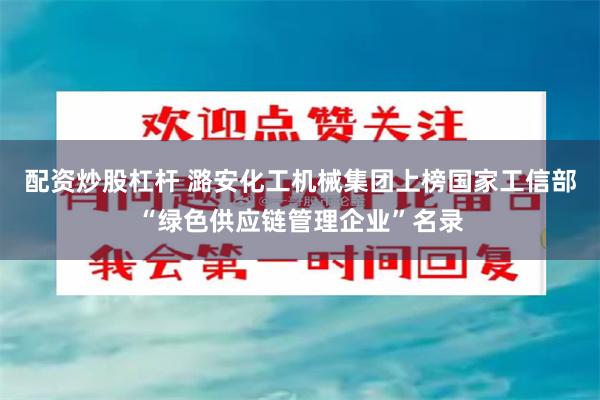 配资炒股杠杆 潞安化工机械集团上榜国家工信部“绿色供应链管理企业”名录