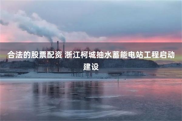 合法的股票配资 浙江柯城抽水蓄能电站工程启动建设