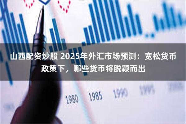 山西配资炒股 2025年外汇市场预测：宽松货币政策下，哪些货币将脱颖而出