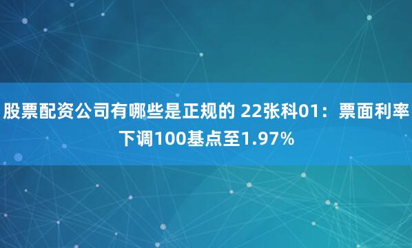 股票配资公司有哪些是正规的 22张科01：票面利率下调100基点至1.97%