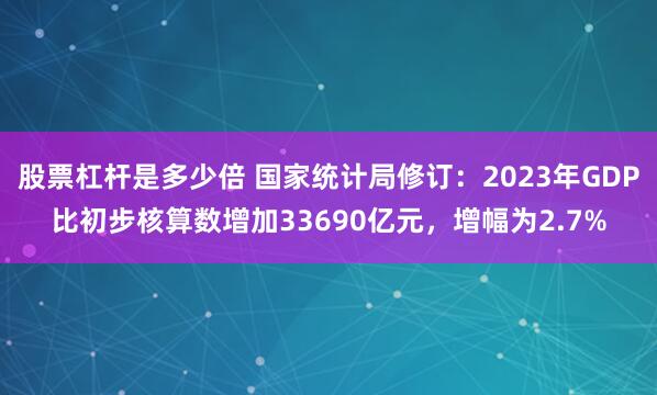 股票杠杆是多少倍 国家统计局修订：2023年GDP比初步核算数增加33690亿元，增幅为2.7%