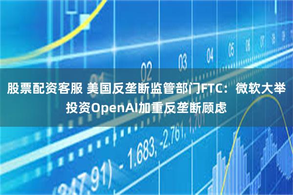 股票配资客服 美国反垄断监管部门FTC：微软大举投资OpenAI加重反垄断顾虑