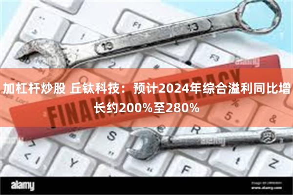 加杠杆炒股 丘钛科技：预计2024年综合溢利同比增长约200%至280%