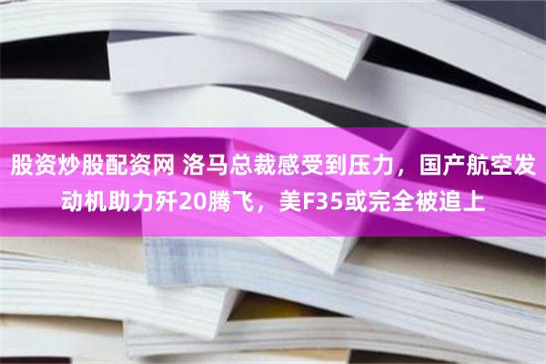 股资炒股配资网 洛马总裁感受到压力，国产航空发动机助力歼20腾飞，美F35或完全被追上