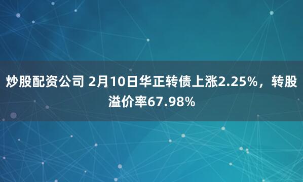 炒股配资公司 2月10日华正转债上涨2.25%，转股溢价率67.98%