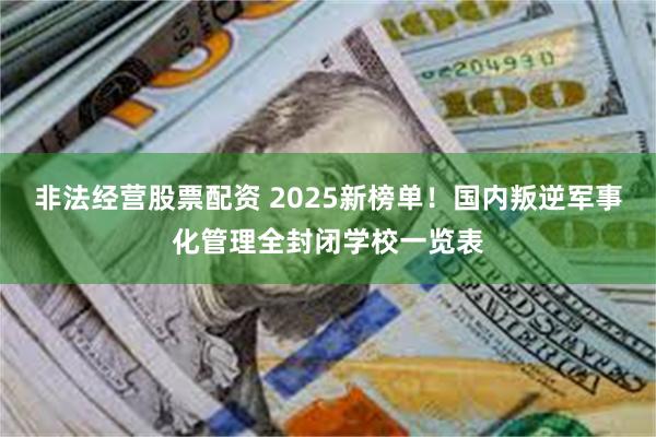 非法经营股票配资 2025新榜单！国内叛逆军事化管理全封闭学校一览表