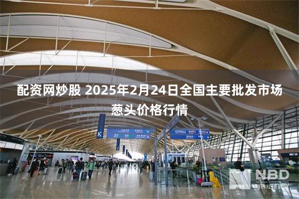 配资网炒股 2025年2月24日全国主要批发市场葱头价格行情