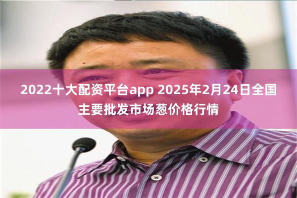 2022十大配资平台app 2025年2月24日全国主要批发市场葱价格行情