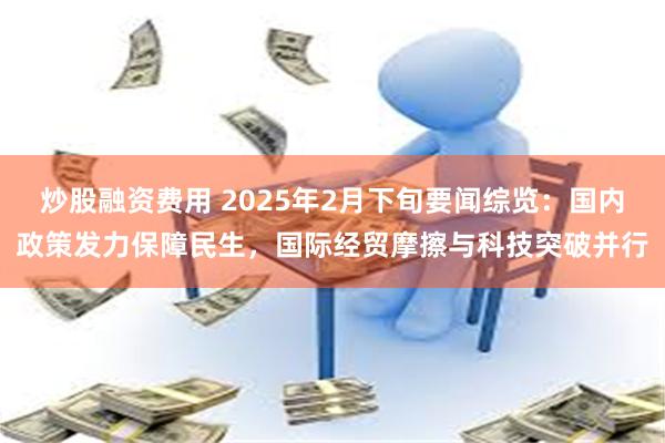 炒股融资费用 2025年2月下旬要闻综览：国内政策发力保障民生，国际经贸摩擦与科技突破并行