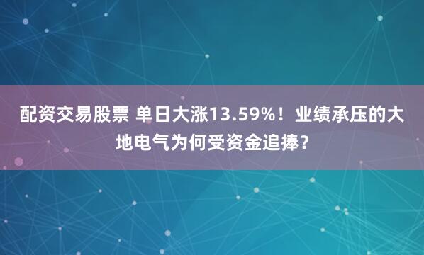 配资交易股票 单日大涨13.59%！业绩承压的大地电气为何受资金追捧？