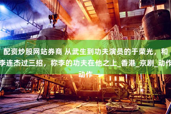 配资炒股网站券商 从武生到功夫演员的于荣光，和李连杰过三招，称李的功夫在他之上_香港_京剧_动作