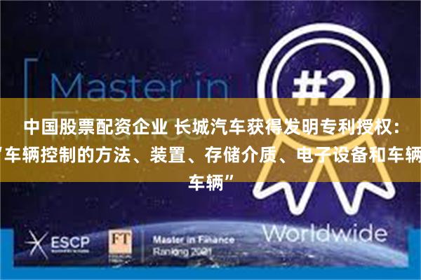 中国股票配资企业 长城汽车获得发明专利授权：“车辆控制的方法、装置、存储介质、电子设备和车辆”